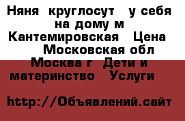 Няня (круглосут.) у себя на дому м.Кантемировская › Цена ­ 63 - Московская обл., Москва г. Дети и материнство » Услуги   